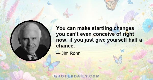 You can make startling changes you can’t even conceive of right now, if you just give yourself half a chance.