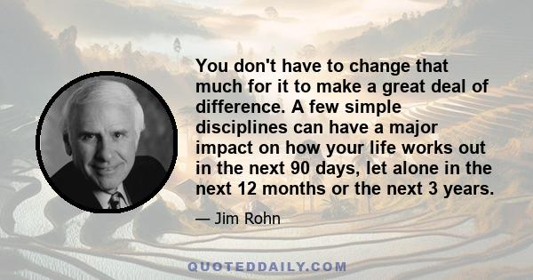 You don't have to change that much for it to make a great deal of difference. A few simple disciplines can have a major impact on how your life works out in the next 90 days, let alone in the next 12 months or the next