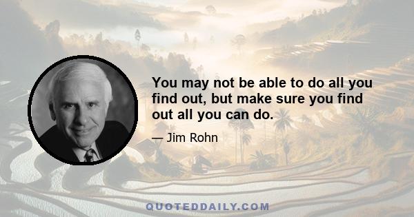 You may not be able to do all you find out, but make sure you find out all you can do.