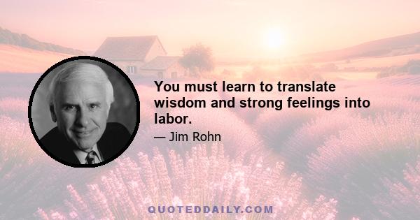 You must learn to translate wisdom and strong feelings into labor.