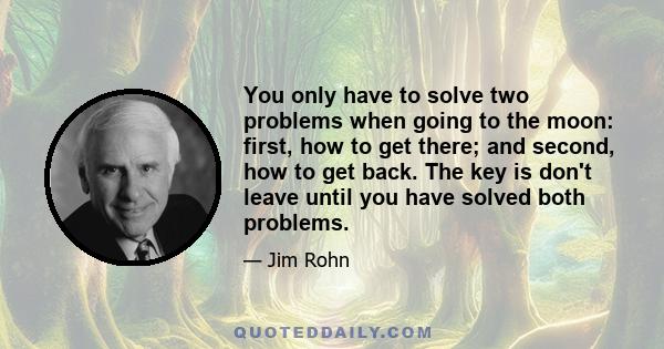 You only have to solve two problems when going to the moon: first, how to get there; and second, how to get back. The key is don't leave until you have solved both problems.