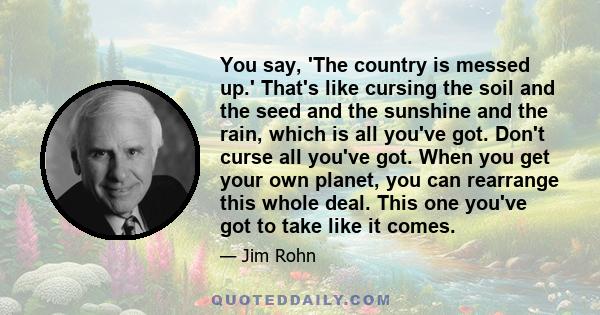 You say, 'The country is messed up.' That's like cursing the soil and the seed and the sunshine and the rain, which is all you've got. Don't curse all you've got. When you get your own planet, you can rearrange this