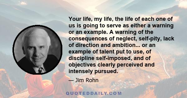 Your life, my life, the life of each one of us is going to serve as either a warning or an example. A warning of the consequences of neglect, self-pity, lack of direction and ambition... or an example of talent put to