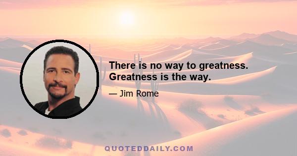 There is no way to greatness. Greatness is the way.