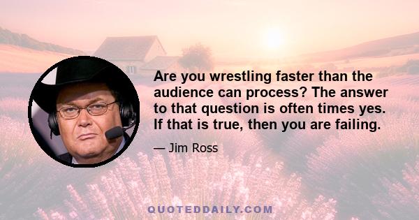 Are you wrestling faster than the audience can process? The answer to that question is often times yes. If that is true, then you are failing.