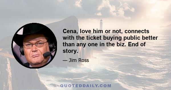 Cena, love him or not, connects with the ticket buying public better than any one in the biz. End of story.