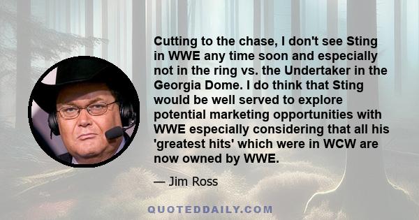 Cutting to the chase, I don't see Sting in WWE any time soon and especially not in the ring vs. the Undertaker in the Georgia Dome. I do think that Sting would be well served to explore potential marketing opportunities 