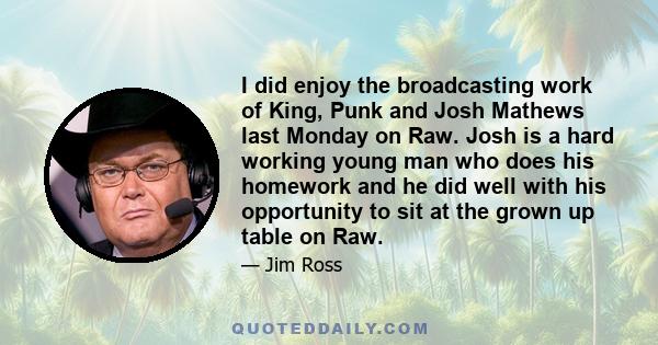 I did enjoy the broadcasting work of King, Punk and Josh Mathews last Monday on Raw. Josh is a hard working young man who does his homework and he did well with his opportunity to sit at the grown up table on Raw.