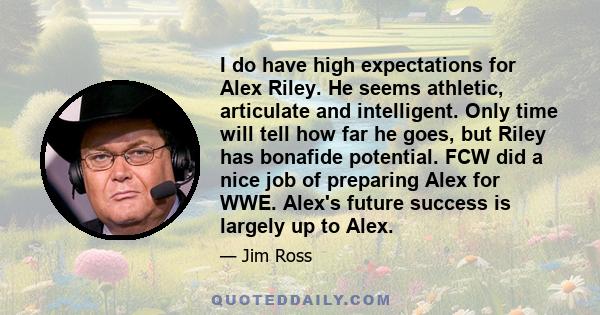 I do have high expectations for Alex Riley. He seems athletic, articulate and intelligent. Only time will tell how far he goes, but Riley has bonafide potential. FCW did a nice job of preparing Alex for WWE. Alex's