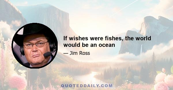 If wishes were fishes, the world would be an ocean