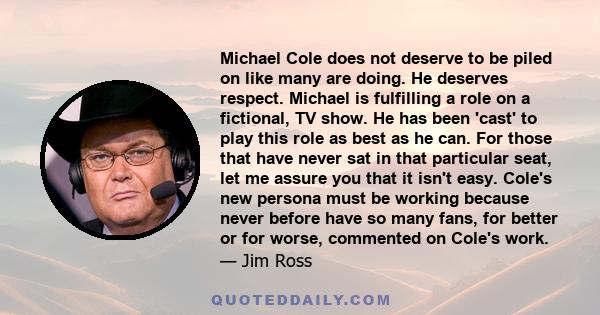 Michael Cole does not deserve to be piled on like many are doing. He deserves respect. Michael is fulfilling a role on a fictional, TV show. He has been 'cast' to play this role as best as he can. For those that have