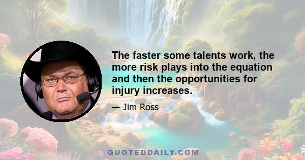 The faster some talents work, the more risk plays into the equation and then the opportunities for injury increases.