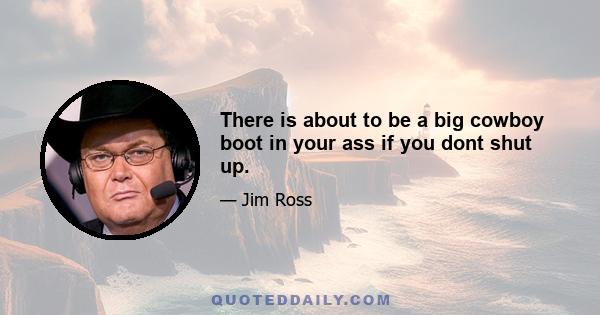 There is about to be a big cowboy boot in your ass if you dont shut up.