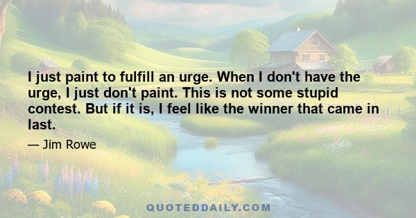 I just paint to fulfill an urge. When I don't have the urge, I just don't paint. This is not some stupid contest. But if it is, I feel like the winner that came in last.