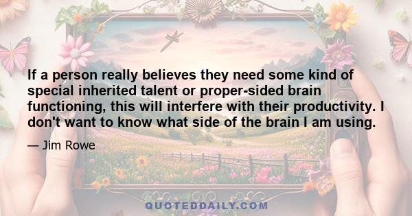 If a person really believes they need some kind of special inherited talent or proper-sided brain functioning, this will interfere with their productivity. I don't want to know what side of the brain I am using.