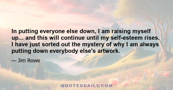 In putting everyone else down, I am raising myself up... and this will continue until my self-esteem rises. I have just sorted out the mystery of why I am always putting down everybody else's artwork.