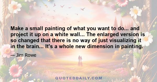 Make a small painting of what you want to do... and project it up on a white wall... The enlarged version is so changed that there is no way of just visualizing it in the brain... It's a whole new dimension in painting.