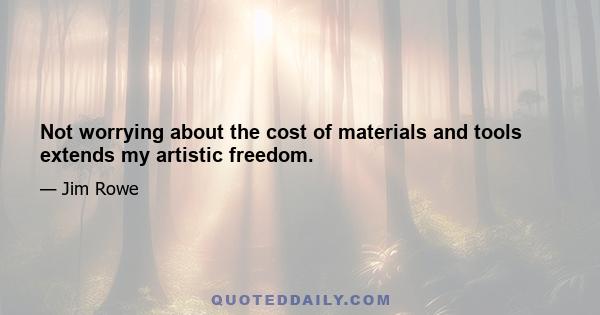 Not worrying about the cost of materials and tools extends my artistic freedom.