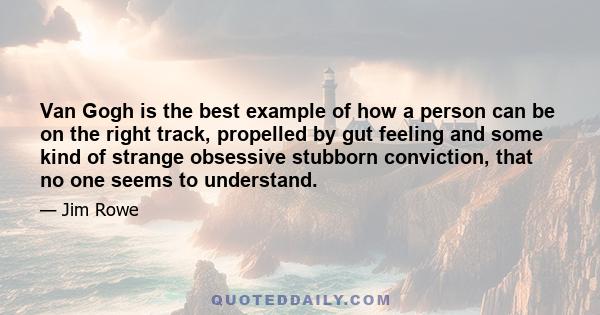 Van Gogh is the best example of how a person can be on the right track, propelled by gut feeling and some kind of strange obsessive stubborn conviction, that no one seems to understand.