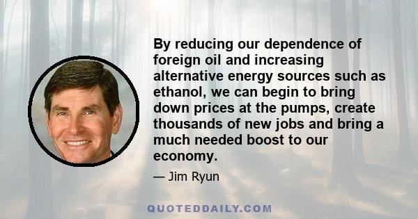 By reducing our dependence of foreign oil and increasing alternative energy sources such as ethanol, we can begin to bring down prices at the pumps, create thousands of new jobs and bring a much needed boost to our