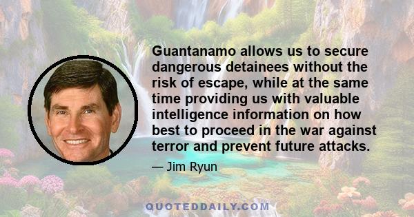 Guantanamo allows us to secure dangerous detainees without the risk of escape, while at the same time providing us with valuable intelligence information on how best to proceed in the war against terror and prevent