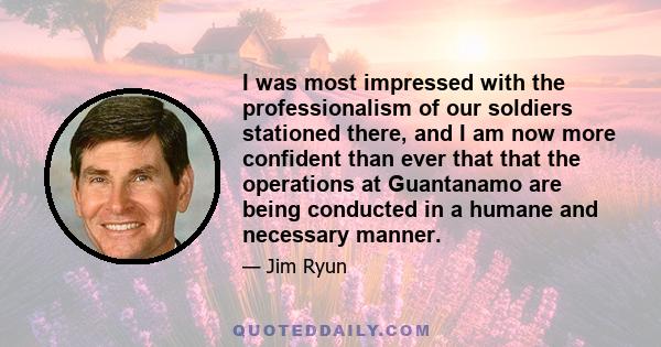 I was most impressed with the professionalism of our soldiers stationed there, and I am now more confident than ever that that the operations at Guantanamo are being conducted in a humane and necessary manner.