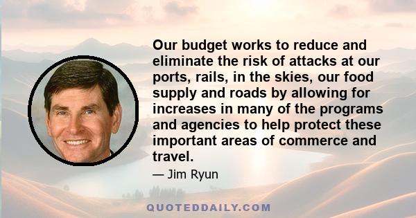 Our budget works to reduce and eliminate the risk of attacks at our ports, rails, in the skies, our food supply and roads by allowing for increases in many of the programs and agencies to help protect these important