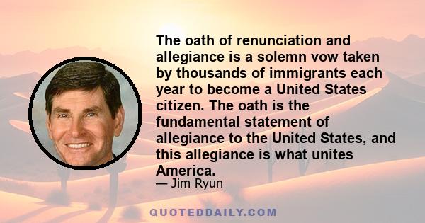 The oath of renunciation and allegiance is a solemn vow taken by thousands of immigrants each year to become a United States citizen. The oath is the fundamental statement of allegiance to the United States, and this