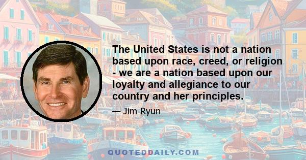 The United States is not a nation based upon race, creed, or religion - we are a nation based upon our loyalty and allegiance to our country and her principles.