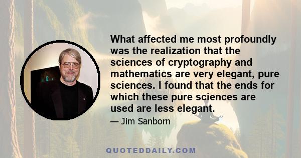 What affected me most profoundly was the realization that the sciences of cryptography and mathematics are very elegant, pure sciences. I found that the ends for which these pure sciences are used are less elegant.