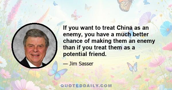 If you want to treat China as an enemy, you have a much better chance of making them an enemy than if you treat them as a potential friend.