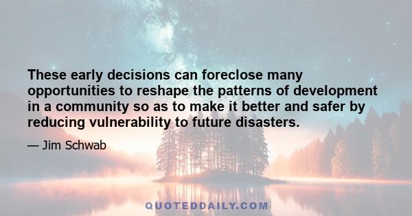 These early decisions can foreclose many opportunities to reshape the patterns of development in a community so as to make it better and safer by reducing vulnerability to future disasters.