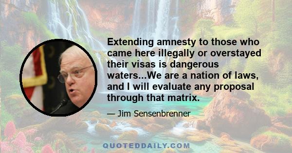 Extending amnesty to those who came here illegally or overstayed their visas is dangerous waters...We are a nation of laws, and I will evaluate any proposal through that matrix.