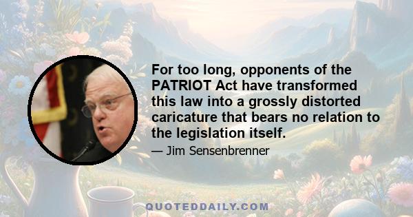 For too long, opponents of the PATRIOT Act have transformed this law into a grossly distorted caricature that bears no relation to the legislation itself.