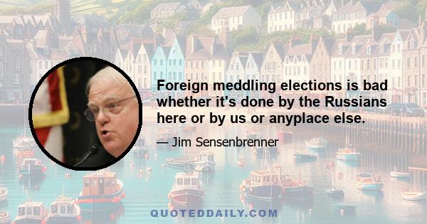 Foreign meddling elections is bad whether it's done by the Russians here or by us or anyplace else.