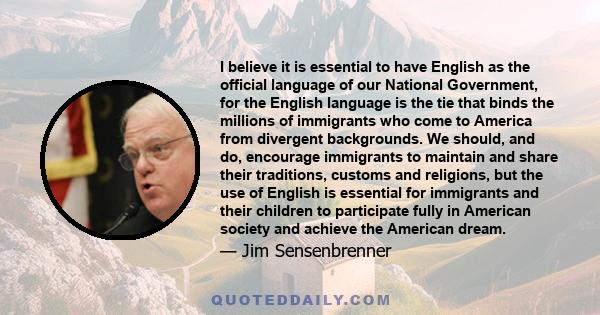 I believe it is essential to have English as the official language of our National Government, for the English language is the tie that binds the millions of immigrants who come to America from divergent backgrounds. We 