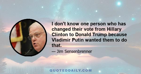 I don't know one person who has changed their vote from Hillary Clinton to Donald Trump because Vladimir Putin wanted them to do that.