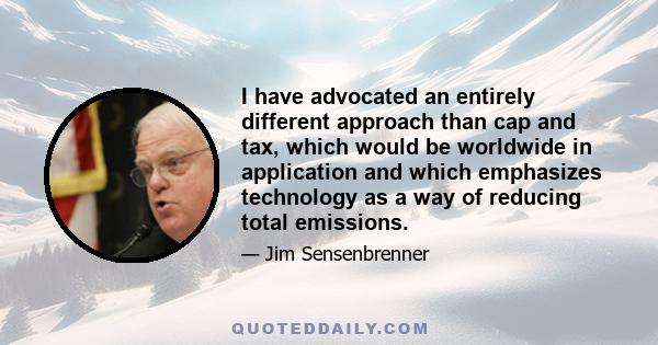 I have advocated an entirely different approach than cap and tax, which would be worldwide in application and which emphasizes technology as a way of reducing total emissions.