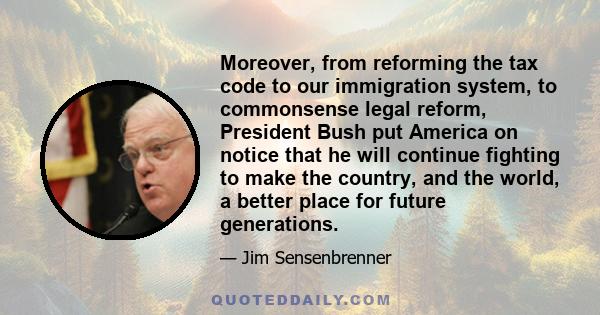 Moreover, from reforming the tax code to our immigration system, to commonsense legal reform, President Bush put America on notice that he will continue fighting to make the country, and the world, a better place for