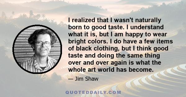 I realized that I wasn't naturally born to good taste. I understand what it is, but I am happy to wear bright colors. I do have a few items of black clothing, but I think good taste and doing the same thing over and