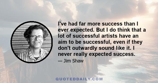 I've had far more success than I ever expected. But I do think that a lot of successful artists have an aim to be successful, even if they don't outwardly sound like it. I never really expected success.