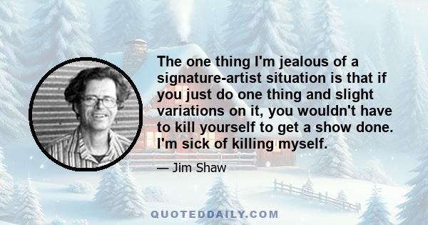 The one thing I'm jealous of a signature-artist situation is that if you just do one thing and slight variations on it, you wouldn't have to kill yourself to get a show done. I'm sick of killing myself.