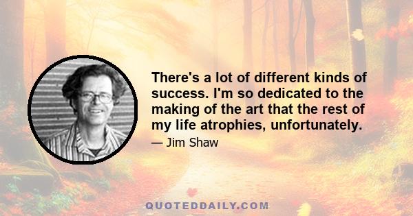 There's a lot of different kinds of success. I'm so dedicated to the making of the art that the rest of my life atrophies, unfortunately.