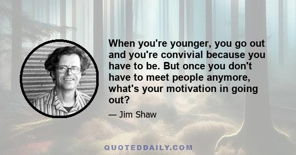 When you're younger, you go out and you're convivial because you have to be. But once you don't have to meet people anymore, what's your motivation in going out?