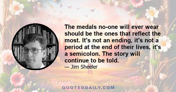 The medals no-one will ever wear should be the ones that reflect the most. It's not an ending, it's not a period at the end of their lives, it's a semicolon. The story will continue to be told.