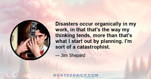 Disasters occur organically in my work, in that that's the way my thinking tends, more than that's what I start out by planning. I'm sort of a catastrophist.