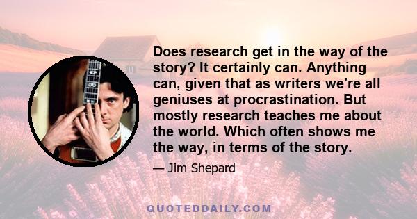 Does research get in the way of the story? It certainly can. Anything can, given that as writers we're all geniuses at procrastination. But mostly research teaches me about the world. Which often shows me the way, in