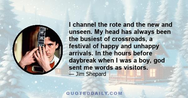 I channel the rote and the new and unseen. My head has always been the busiest of crossroads, a festival of happy and unhappy arrivals. In the hours before daybreak when I was a boy, god sent me words as visitors.