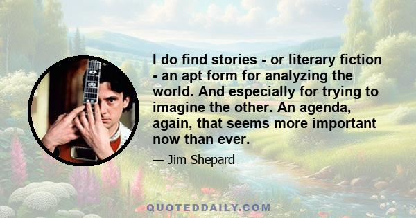 I do find stories - or literary fiction - an apt form for analyzing the world. And especially for trying to imagine the other. An agenda, again, that seems more important now than ever.