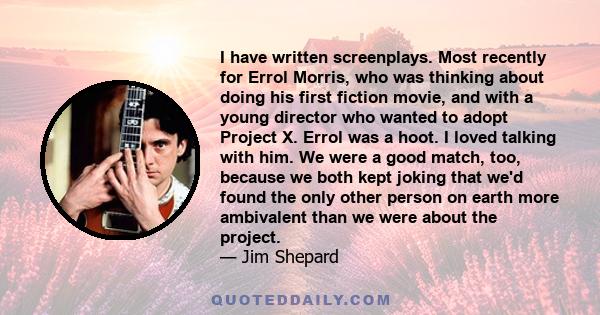 I have written screenplays. Most recently for Errol Morris, who was thinking about doing his first fiction movie, and with a young director who wanted to adopt Project X. Errol was a hoot. I loved talking with him. We